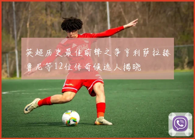 英超历史最佳前锋之争亨利萨拉赫鲁尼等12位传奇候选人揭晓