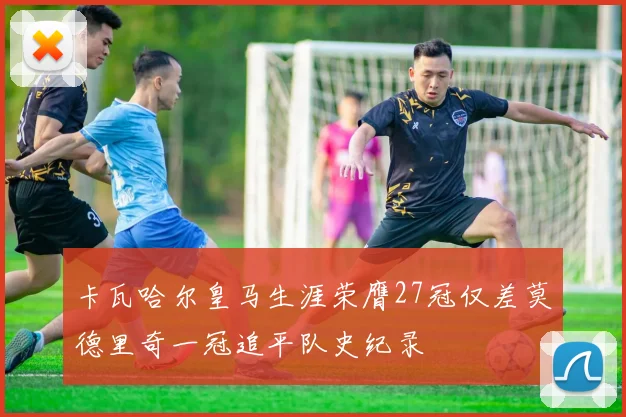 卡瓦哈尔皇马生涯荣膺27冠仅差莫德里奇一冠追平队史纪录