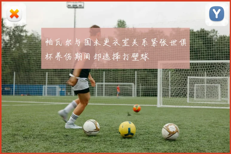 帕瓦尔与国米更衣室关系紧张世俱杯养伤期间却选择打壁球