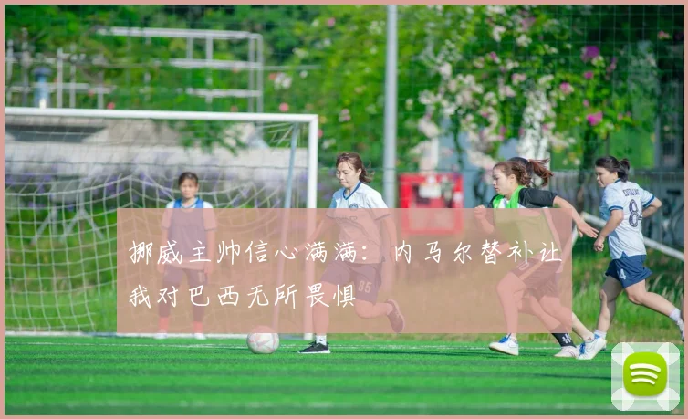 挪威主帅信心满满：内马尔替补让我对巴西无所畏惧