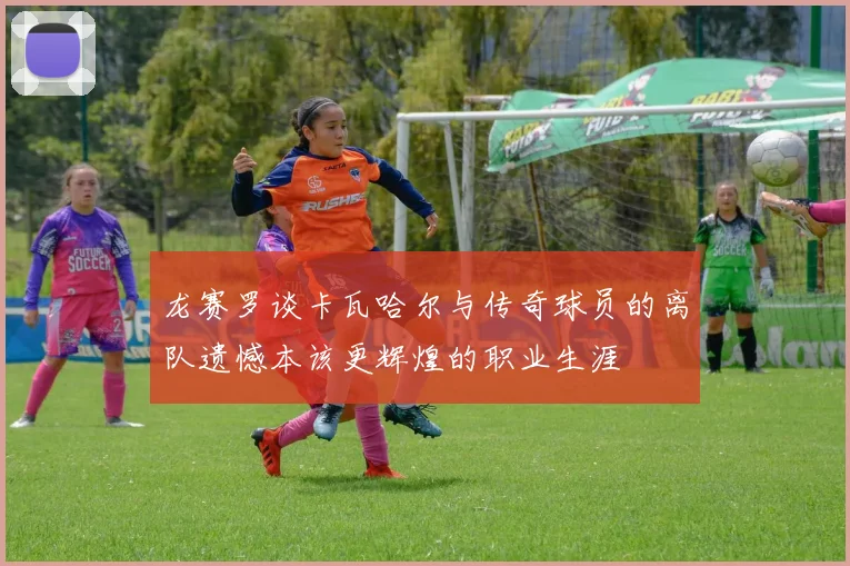 龙赛罗谈卡瓦哈尔与传奇球员的离队遗憾本该更辉煌的职业生涯