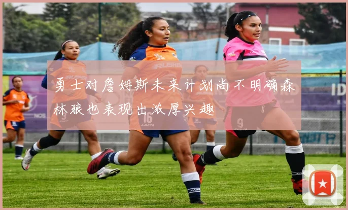 勇士对詹姆斯未来计划尚不明确森林狼也表现出浓厚兴趣