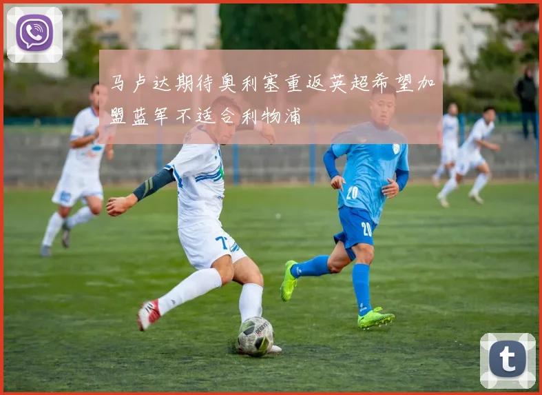 马卢达期待奥利塞重返英超希望加盟蓝军不适合利物浦
