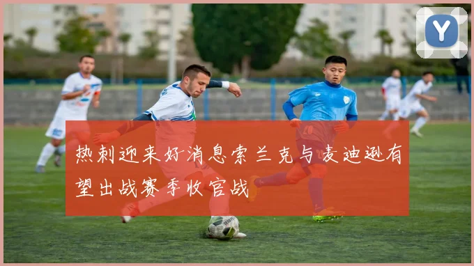 热刺迎来好消息索兰克与麦迪逊有望出战赛季收官战