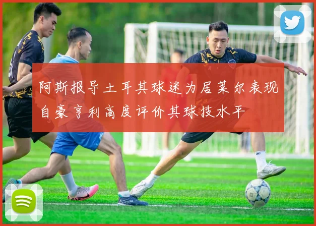阿斯报导土耳其球迷为居莱尔表现自豪亨利高度评价其球技水平