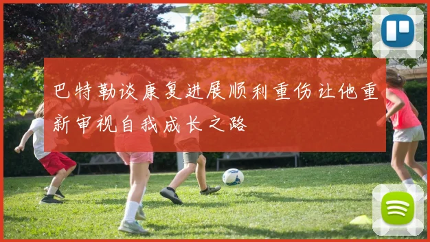 巴特勒谈康复进展顺利重伤让他重新审视自我成长之路