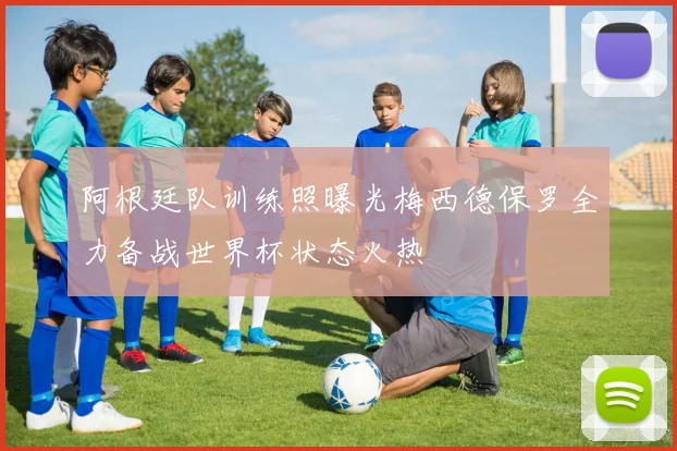 阿根廷队训练照曝光梅西德保罗全力备战世界杯状态火热