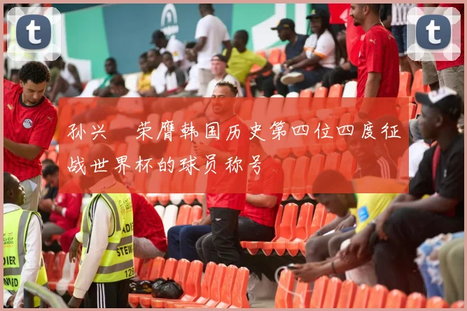 孙兴慜荣膺韩国历史第四位四度征战世界杯的球员称号