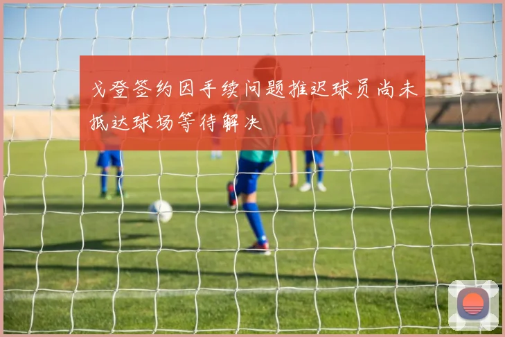 戈登签约因手续问题推迟球员尚未抵达球场等待解决