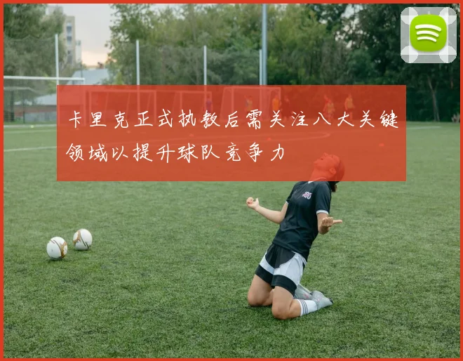 卡里克正式执教后需关注八大关键领域以提升球队竞争力