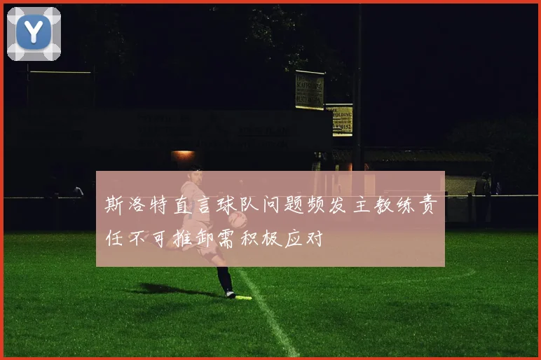 斯洛特直言球队问题频发主教练责任不可推卸需积极应对
