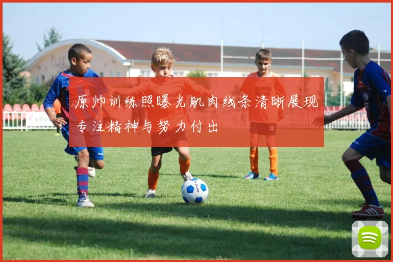 原帅训练照曝光肌肉线条清晰展现专注精神与努力付出