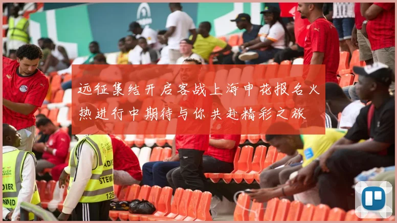 远征集结开启客战上海申花报名火热进行中期待与你共赴精彩之旅