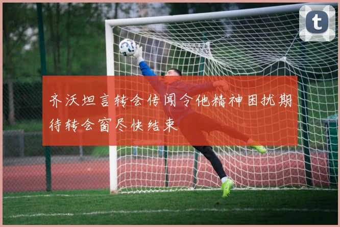 齐沃坦言转会传闻令他精神困扰期待转会窗尽快结束