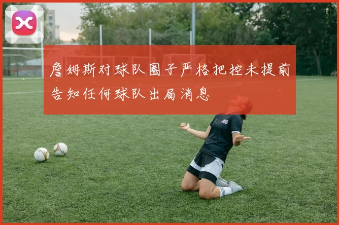 詹姆斯对球队圈子严格把控未提前告知任何球队出局消息